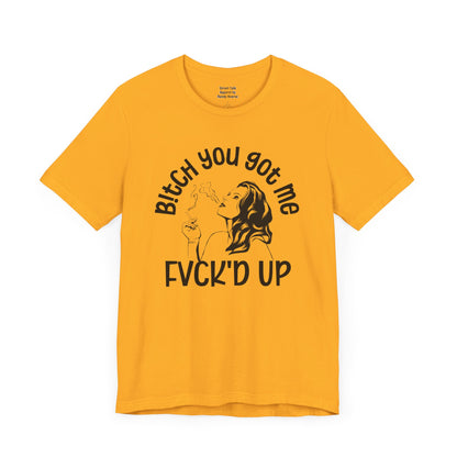 Bitch You Got Me Fuck'd Up - Bold Statement Shirt- Unique Gift Idea